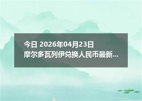 今日 2026年04月23日 摩尔多瓦列伊兑换人民币最新汇率行情