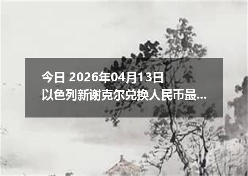 今日 2026年04月13日 以色列新谢克尔兑换人民币最新汇率行情