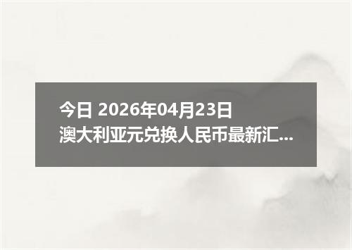 今日 2026年04月23日 澳大利亚元兑换人民币最新汇率行情