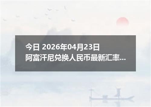 今日 2026年04月23日 阿富汗尼兑换人民币最新汇率行情
