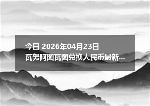 今日 2026年04月23日 瓦努阿图瓦图兑换人民币最新汇率行情