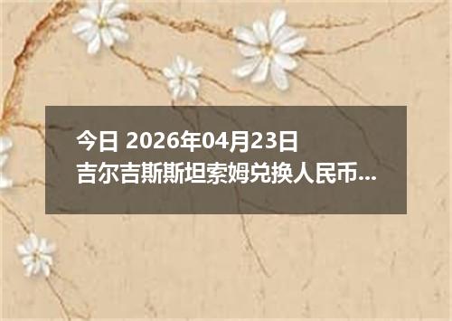 今日 2026年04月23日 吉尔吉斯斯坦索姆兑换人民币最新汇率行情