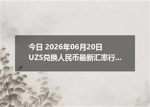今日 2026年06月20日 UZS兑换人民币最新汇率行情