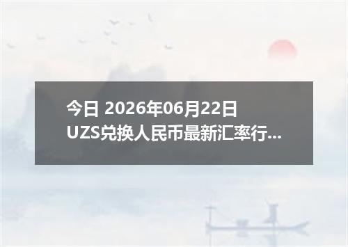 今日 2026年06月22日 UZS兑换人民币最新汇率行情
