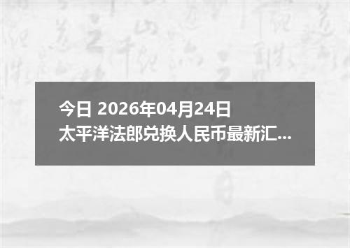 今日 2026年04月24日 太平洋法郎兑换人民币最新汇率行情