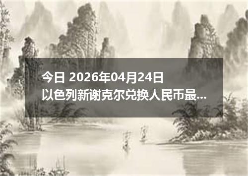 今日 2026年04月24日 以色列新谢克尔兑换人民币最新汇率行情