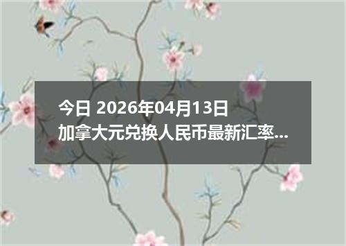 今日 2026年04月13日 加拿大元兑换人民币最新汇率行情