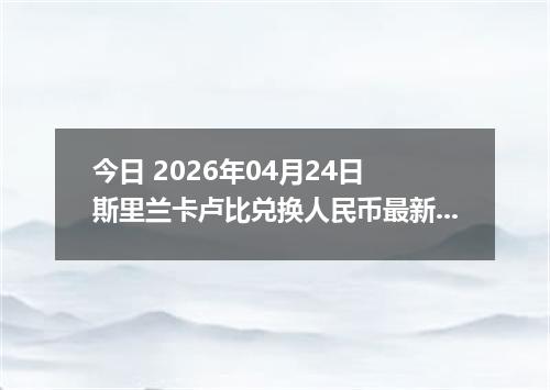 今日 2026年04月24日 斯里兰卡卢比兑换人民币最新汇率行情