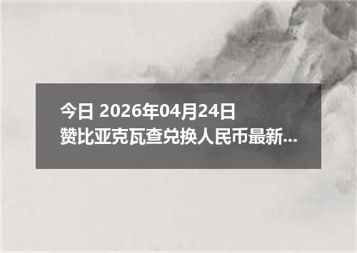 今日 2026年04月24日 赞比亚克瓦查兑换人民币最新汇率行情