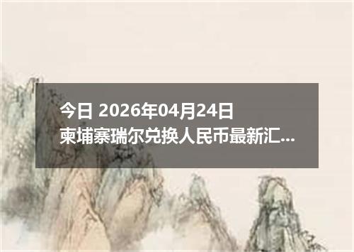 今日 2026年04月24日 柬埔寨瑞尔兑换人民币最新汇率行情