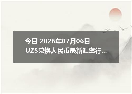 今日 2026年07月06日 UZS兑换人民币最新汇率行情