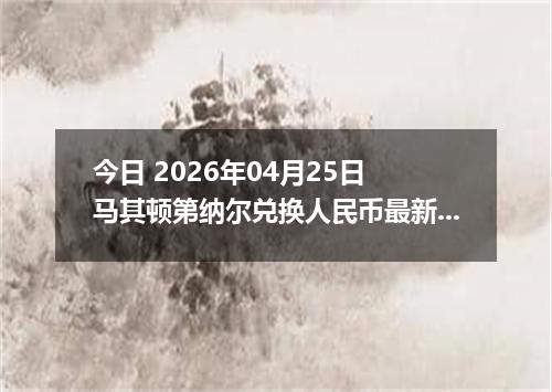 今日 2026年04月25日 马其顿第纳尔兑换人民币最新汇率行情