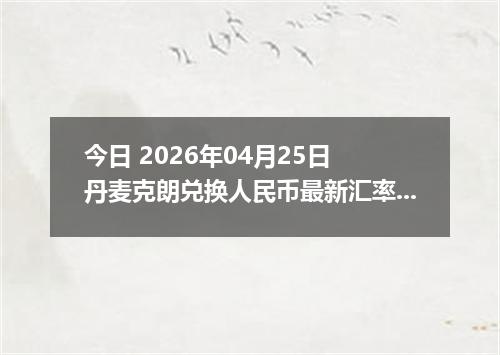 今日 2026年04月25日 丹麦克朗兑换人民币最新汇率行情