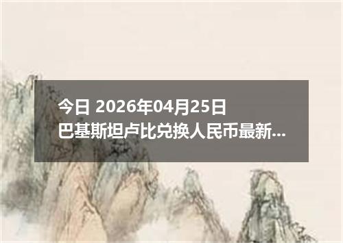 今日 2026年04月25日 巴基斯坦卢比兑换人民币最新汇率行情