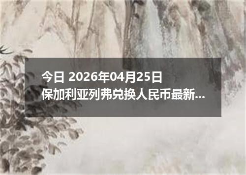 今日 2026年04月25日 保加利亚列弗兑换人民币最新汇率行情