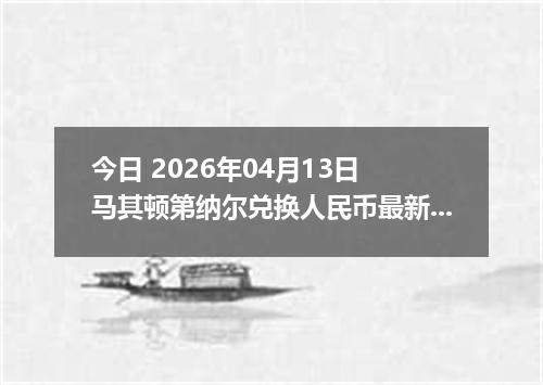 今日 2026年04月13日 马其顿第纳尔兑换人民币最新汇率行情