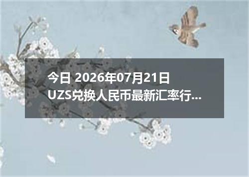今日 2026年07月21日 UZS兑换人民币最新汇率行情